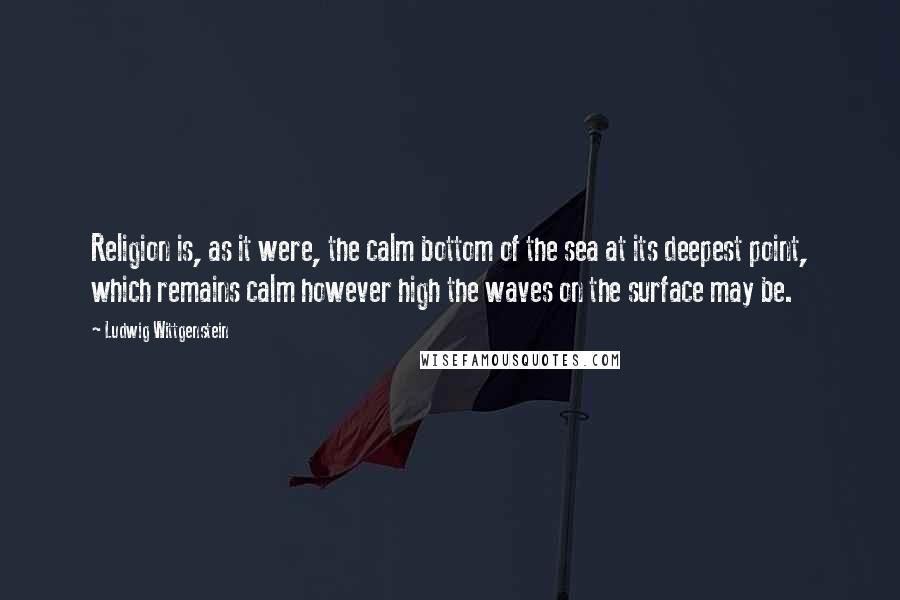 Ludwig Wittgenstein Quotes: Religion is, as it were, the calm bottom of the sea at its deepest point, which remains calm however high the waves on the surface may be.