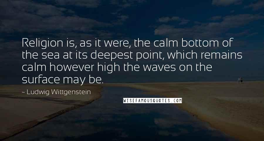 Ludwig Wittgenstein Quotes: Religion is, as it were, the calm bottom of the sea at its deepest point, which remains calm however high the waves on the surface may be.