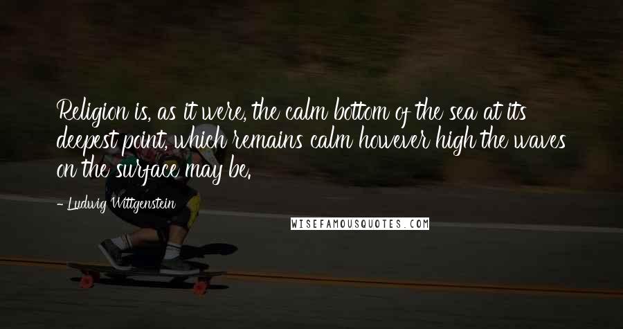 Ludwig Wittgenstein Quotes: Religion is, as it were, the calm bottom of the sea at its deepest point, which remains calm however high the waves on the surface may be.