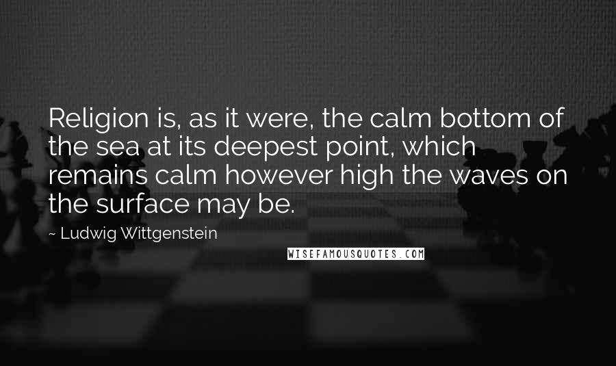 Ludwig Wittgenstein Quotes: Religion is, as it were, the calm bottom of the sea at its deepest point, which remains calm however high the waves on the surface may be.