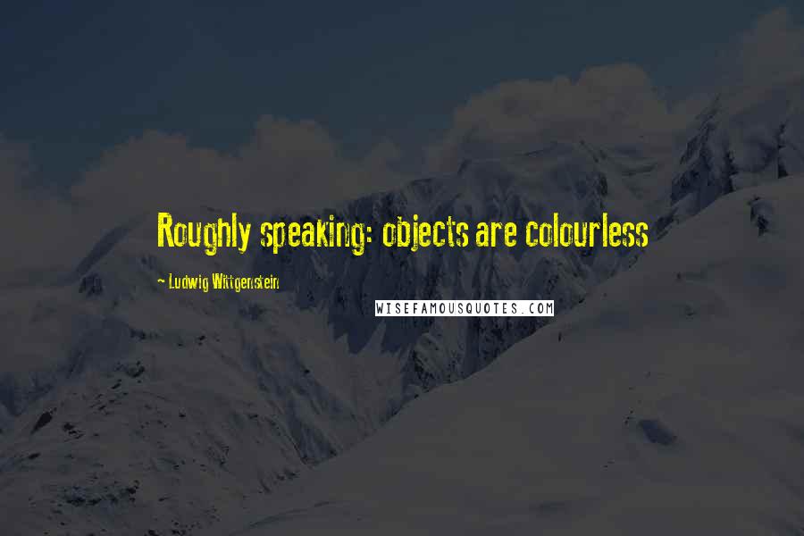 Ludwig Wittgenstein Quotes: Roughly speaking: objects are colourless