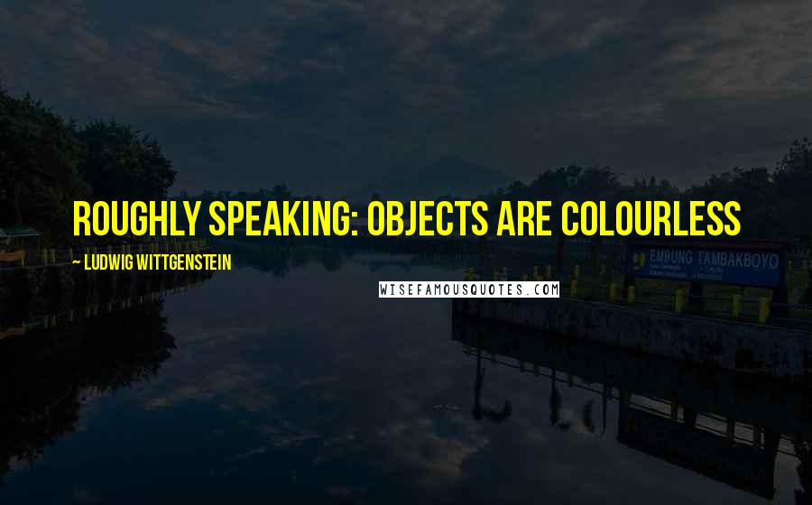 Ludwig Wittgenstein Quotes: Roughly speaking: objects are colourless