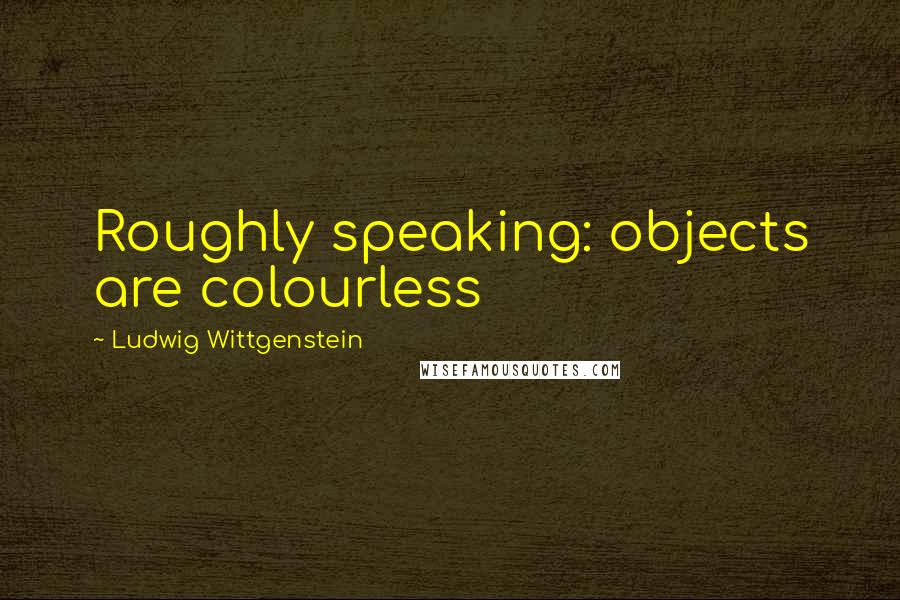 Ludwig Wittgenstein Quotes: Roughly speaking: objects are colourless