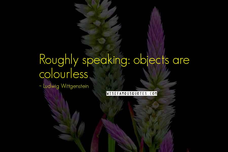 Ludwig Wittgenstein Quotes: Roughly speaking: objects are colourless