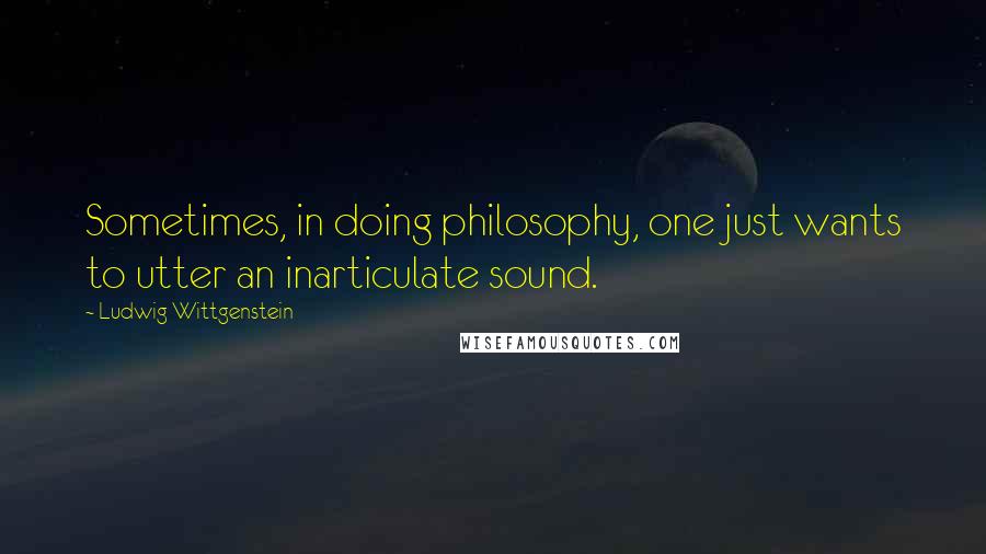 Ludwig Wittgenstein Quotes: Sometimes, in doing philosophy, one just wants to utter an inarticulate sound.