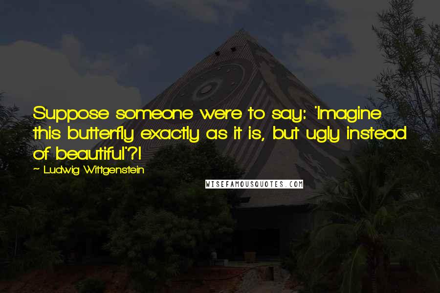 Ludwig Wittgenstein Quotes: Suppose someone were to say: 'Imagine this butterfly exactly as it is, but ugly instead of beautiful'?!