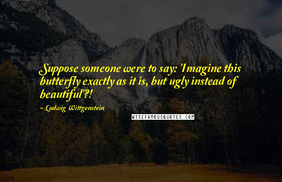 Ludwig Wittgenstein Quotes: Suppose someone were to say: 'Imagine this butterfly exactly as it is, but ugly instead of beautiful'?!