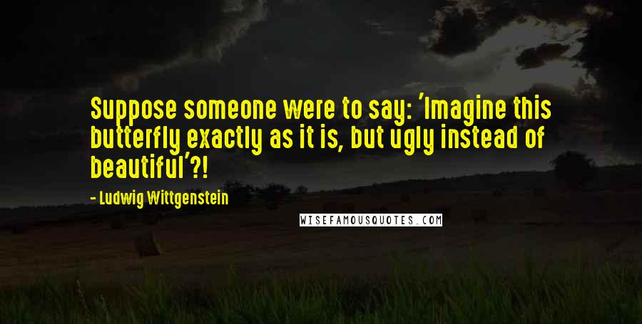 Ludwig Wittgenstein Quotes: Suppose someone were to say: 'Imagine this butterfly exactly as it is, but ugly instead of beautiful'?!