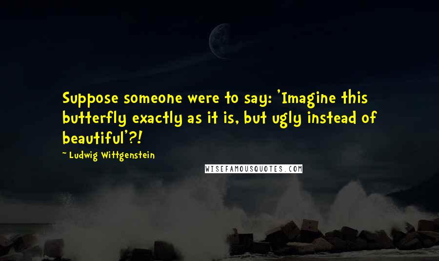 Ludwig Wittgenstein Quotes: Suppose someone were to say: 'Imagine this butterfly exactly as it is, but ugly instead of beautiful'?!