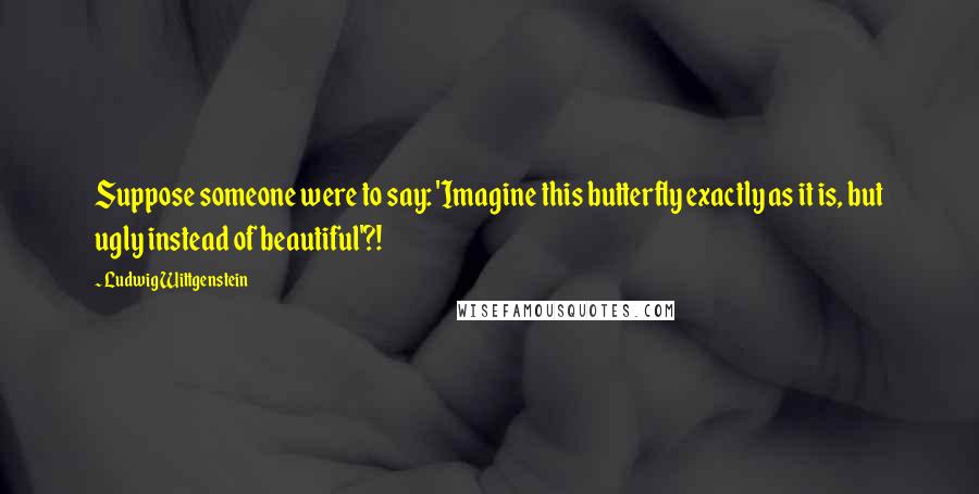 Ludwig Wittgenstein Quotes: Suppose someone were to say: 'Imagine this butterfly exactly as it is, but ugly instead of beautiful'?!