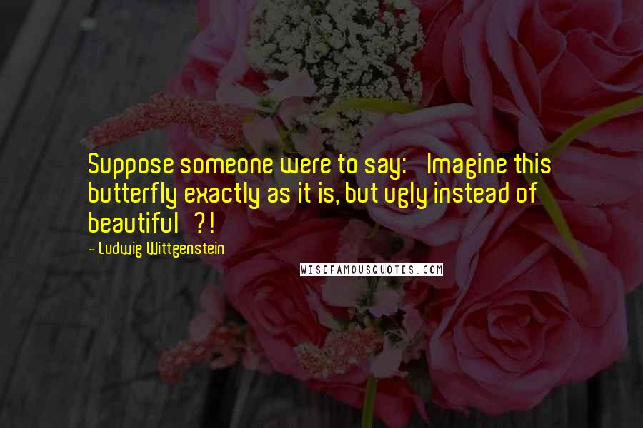 Ludwig Wittgenstein Quotes: Suppose someone were to say: 'Imagine this butterfly exactly as it is, but ugly instead of beautiful'?!