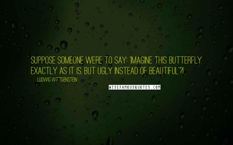Ludwig Wittgenstein Quotes: Suppose someone were to say: 'Imagine this butterfly exactly as it is, but ugly instead of beautiful'?!
