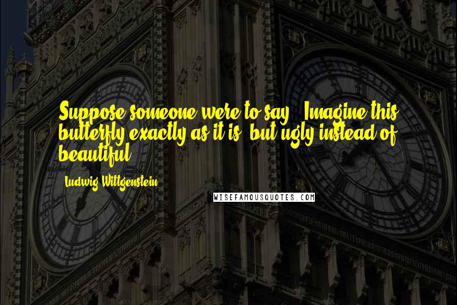 Ludwig Wittgenstein Quotes: Suppose someone were to say: 'Imagine this butterfly exactly as it is, but ugly instead of beautiful'?!