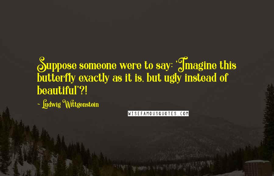 Ludwig Wittgenstein Quotes: Suppose someone were to say: 'Imagine this butterfly exactly as it is, but ugly instead of beautiful'?!