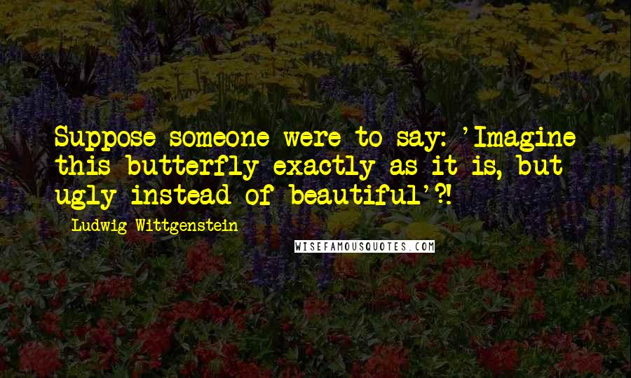 Ludwig Wittgenstein Quotes: Suppose someone were to say: 'Imagine this butterfly exactly as it is, but ugly instead of beautiful'?!