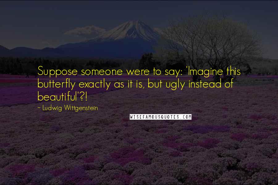 Ludwig Wittgenstein Quotes: Suppose someone were to say: 'Imagine this butterfly exactly as it is, but ugly instead of beautiful'?!