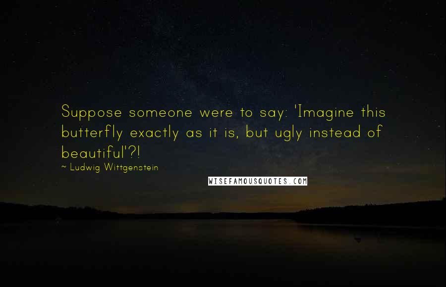 Ludwig Wittgenstein Quotes: Suppose someone were to say: 'Imagine this butterfly exactly as it is, but ugly instead of beautiful'?!