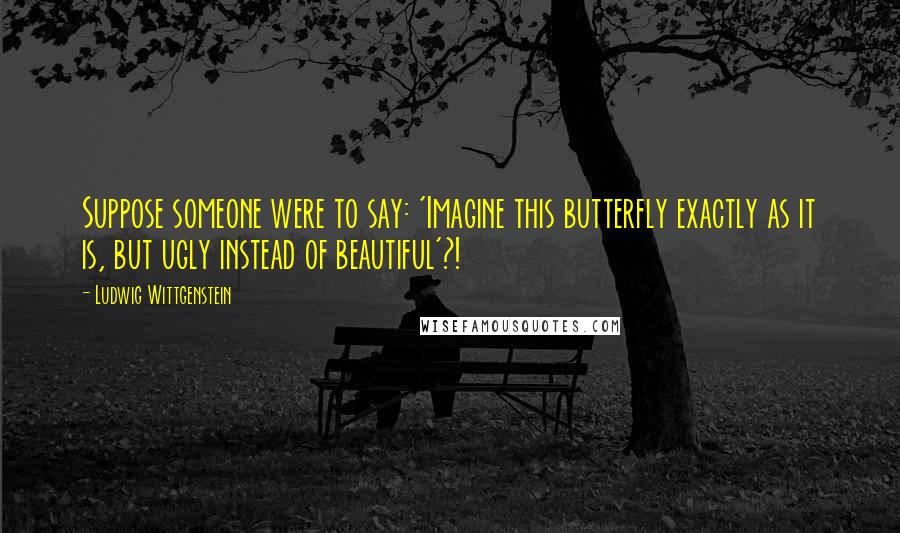 Ludwig Wittgenstein Quotes: Suppose someone were to say: 'Imagine this butterfly exactly as it is, but ugly instead of beautiful'?!
