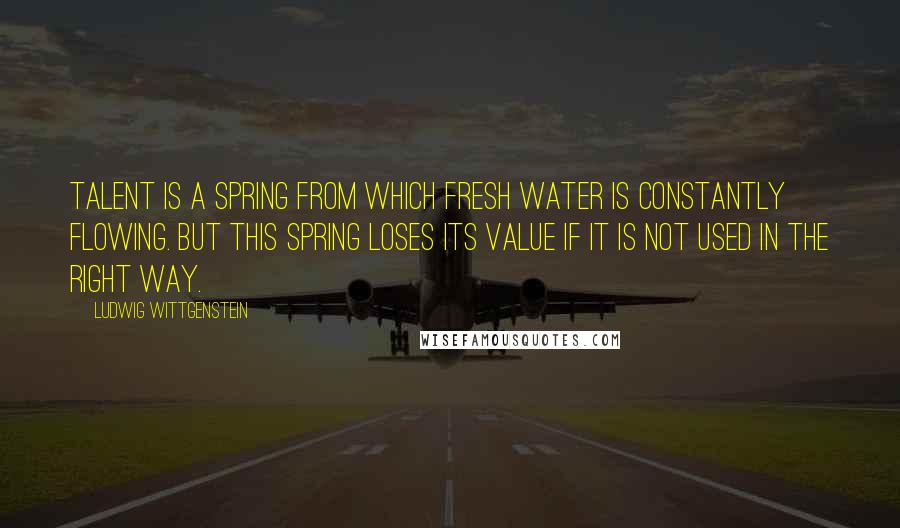 Ludwig Wittgenstein Quotes: Talent is a spring from which fresh water is constantly flowing. But this spring loses its value if it is not used in the right way.