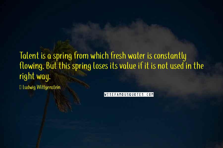 Ludwig Wittgenstein Quotes: Talent is a spring from which fresh water is constantly flowing. But this spring loses its value if it is not used in the right way.