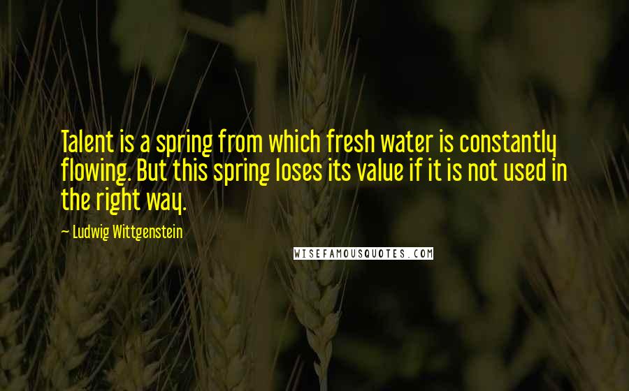 Ludwig Wittgenstein Quotes: Talent is a spring from which fresh water is constantly flowing. But this spring loses its value if it is not used in the right way.