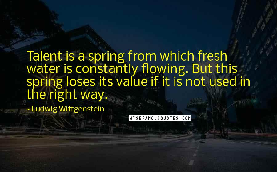 Ludwig Wittgenstein Quotes: Talent is a spring from which fresh water is constantly flowing. But this spring loses its value if it is not used in the right way.