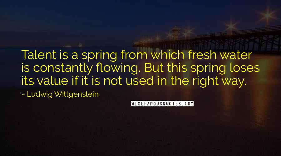Ludwig Wittgenstein Quotes: Talent is a spring from which fresh water is constantly flowing. But this spring loses its value if it is not used in the right way.