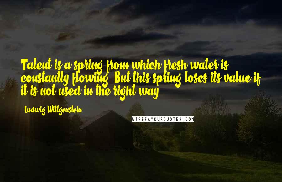 Ludwig Wittgenstein Quotes: Talent is a spring from which fresh water is constantly flowing. But this spring loses its value if it is not used in the right way.