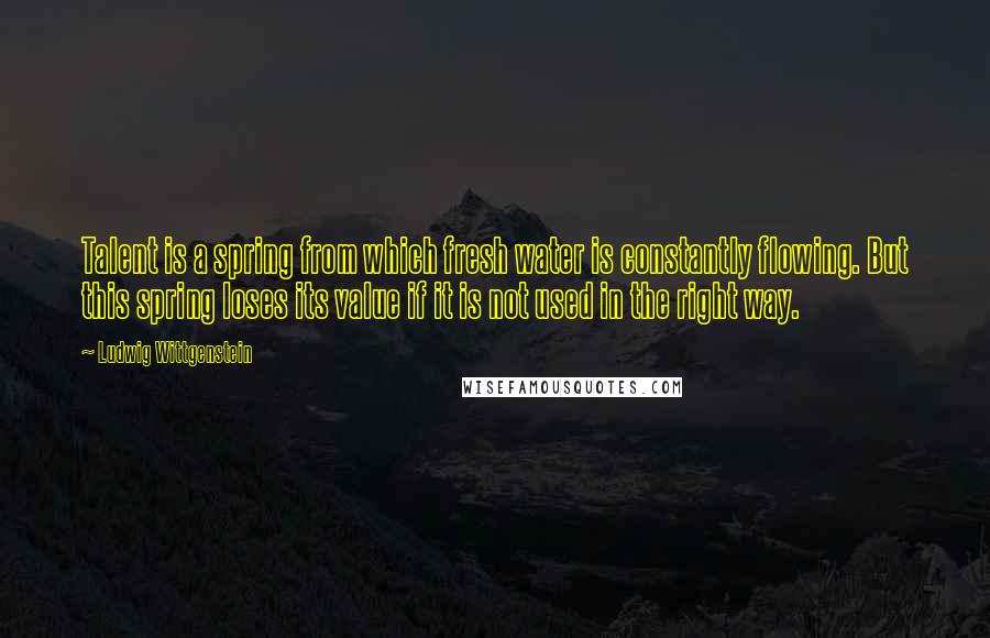 Ludwig Wittgenstein Quotes: Talent is a spring from which fresh water is constantly flowing. But this spring loses its value if it is not used in the right way.