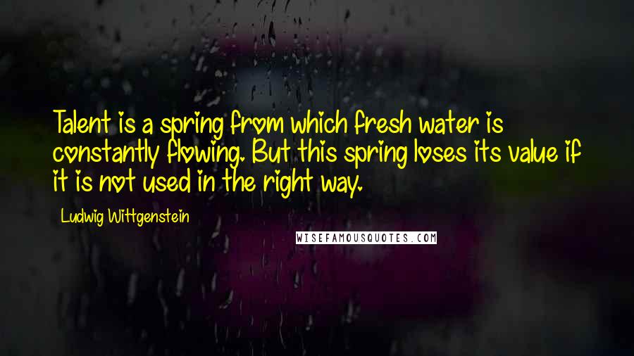 Ludwig Wittgenstein Quotes: Talent is a spring from which fresh water is constantly flowing. But this spring loses its value if it is not used in the right way.