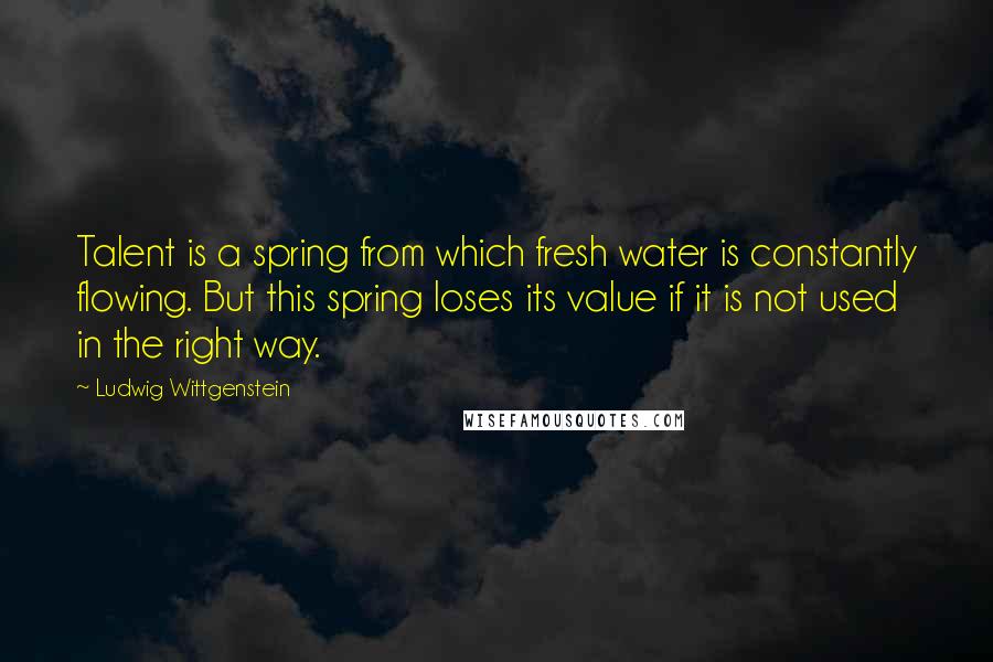 Ludwig Wittgenstein Quotes: Talent is a spring from which fresh water is constantly flowing. But this spring loses its value if it is not used in the right way.