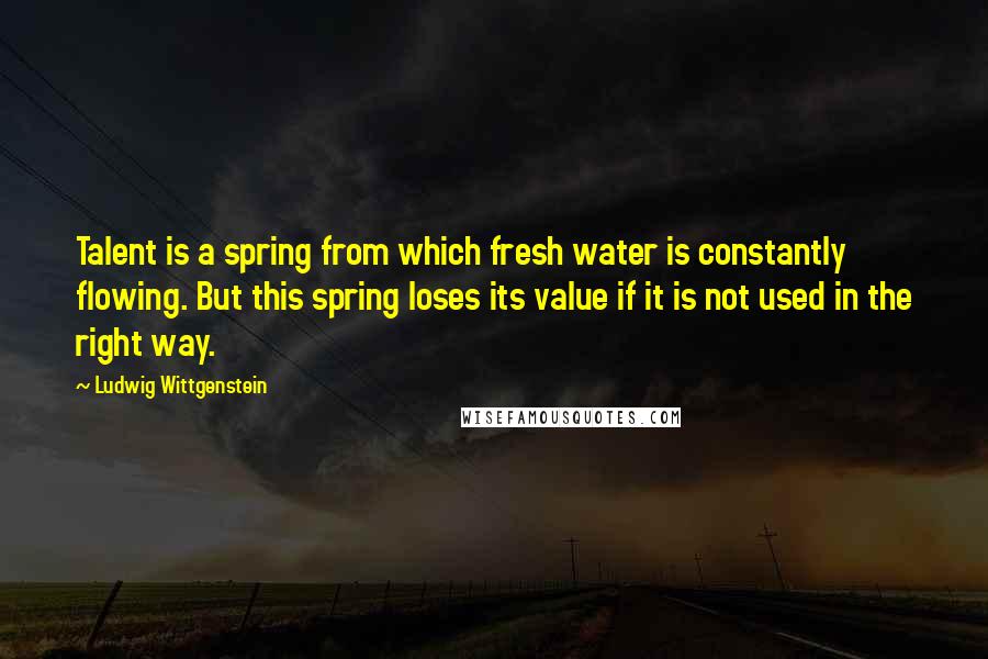 Ludwig Wittgenstein Quotes: Talent is a spring from which fresh water is constantly flowing. But this spring loses its value if it is not used in the right way.