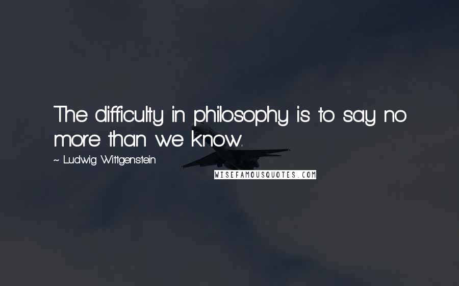 Ludwig Wittgenstein Quotes: The difficulty in philosophy is to say no more than we know.