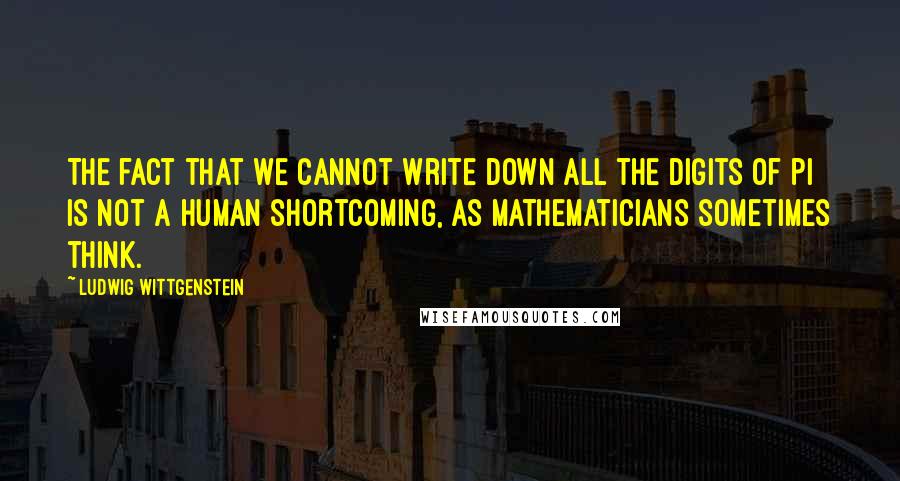 Ludwig Wittgenstein Quotes: The fact that we cannot write down all the digits of pi is not a human shortcoming, as mathematicians sometimes think.