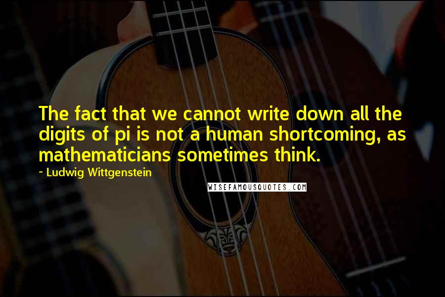Ludwig Wittgenstein Quotes: The fact that we cannot write down all the digits of pi is not a human shortcoming, as mathematicians sometimes think.