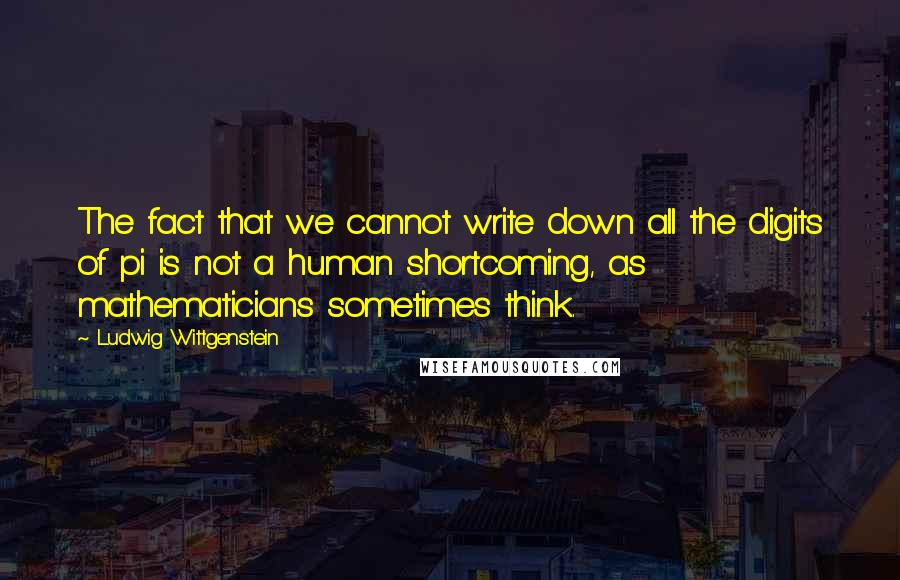 Ludwig Wittgenstein Quotes: The fact that we cannot write down all the digits of pi is not a human shortcoming, as mathematicians sometimes think.