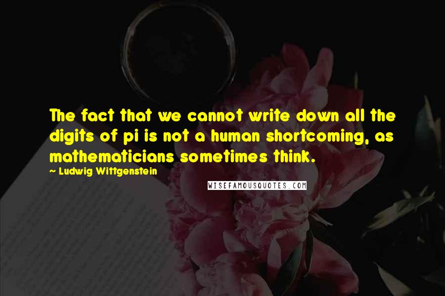 Ludwig Wittgenstein Quotes: The fact that we cannot write down all the digits of pi is not a human shortcoming, as mathematicians sometimes think.