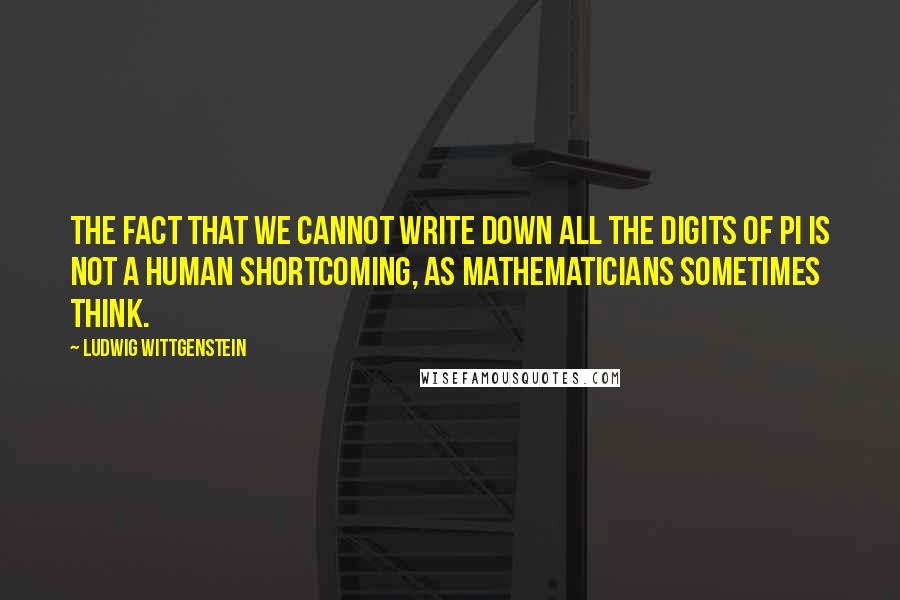 Ludwig Wittgenstein Quotes: The fact that we cannot write down all the digits of pi is not a human shortcoming, as mathematicians sometimes think.