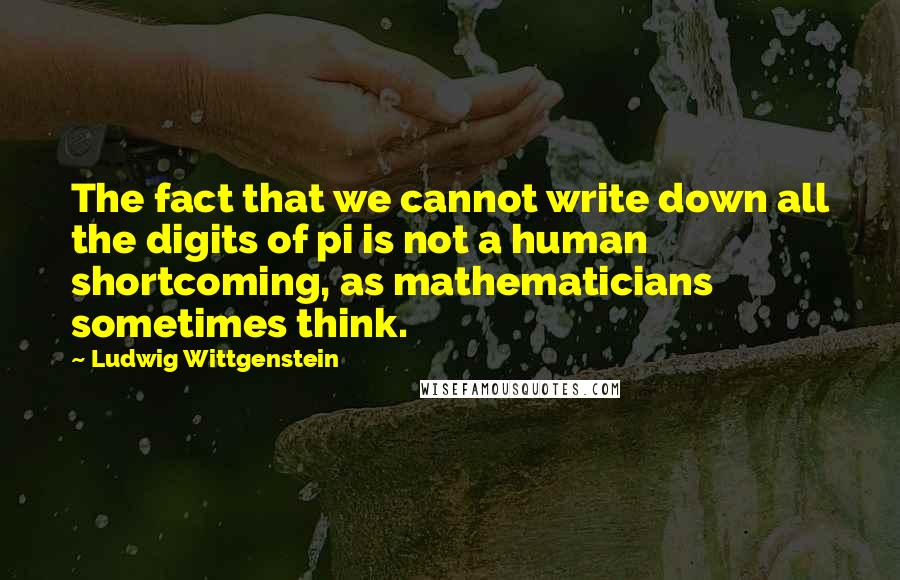 Ludwig Wittgenstein Quotes: The fact that we cannot write down all the digits of pi is not a human shortcoming, as mathematicians sometimes think.