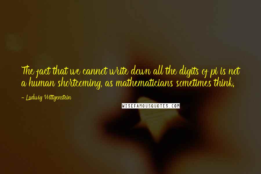Ludwig Wittgenstein Quotes: The fact that we cannot write down all the digits of pi is not a human shortcoming, as mathematicians sometimes think.