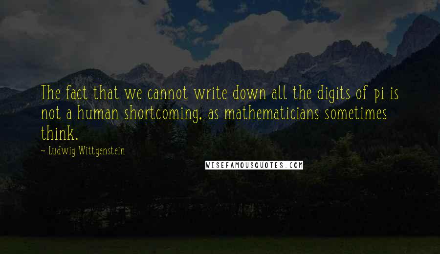 Ludwig Wittgenstein Quotes: The fact that we cannot write down all the digits of pi is not a human shortcoming, as mathematicians sometimes think.
