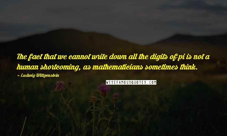 Ludwig Wittgenstein Quotes: The fact that we cannot write down all the digits of pi is not a human shortcoming, as mathematicians sometimes think.