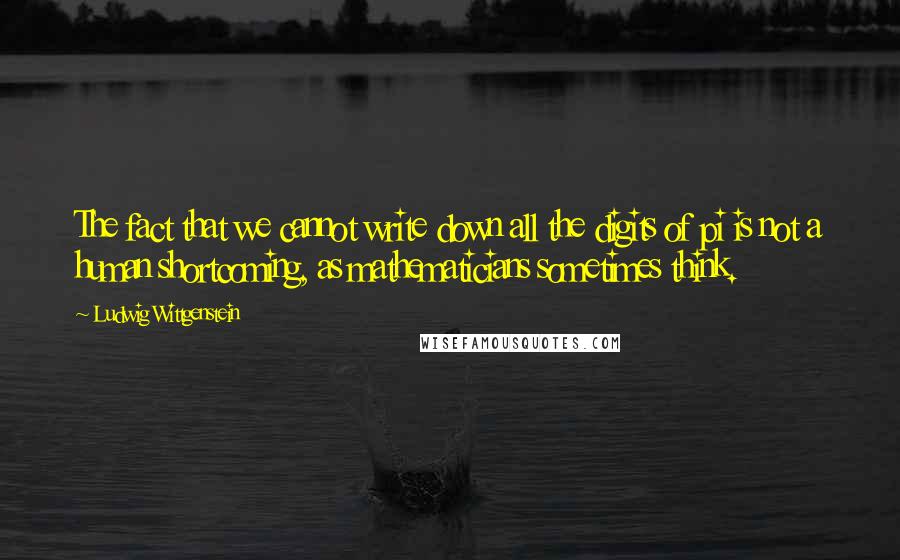 Ludwig Wittgenstein Quotes: The fact that we cannot write down all the digits of pi is not a human shortcoming, as mathematicians sometimes think.