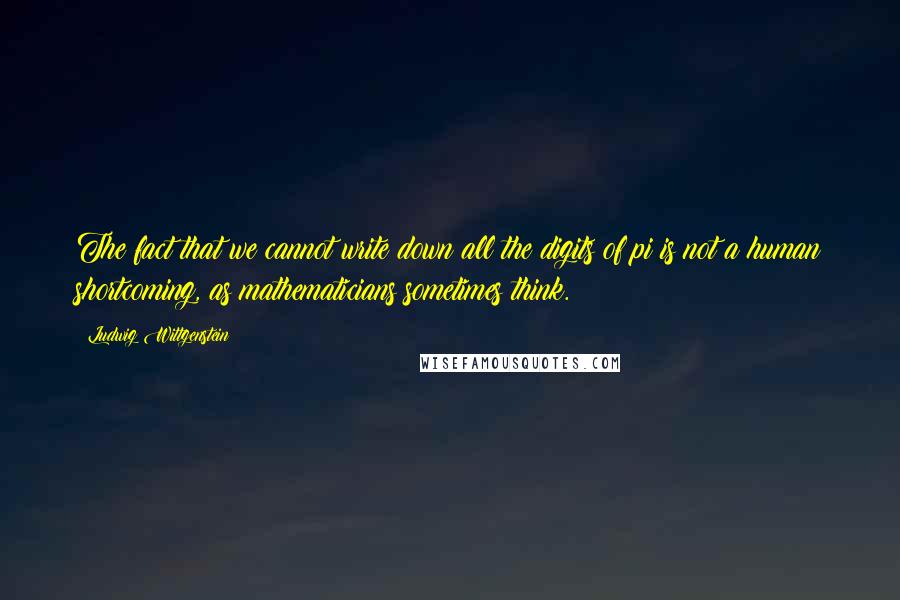 Ludwig Wittgenstein Quotes: The fact that we cannot write down all the digits of pi is not a human shortcoming, as mathematicians sometimes think.