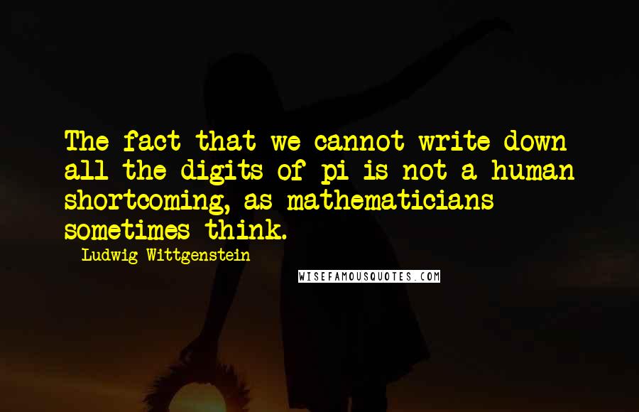 Ludwig Wittgenstein Quotes: The fact that we cannot write down all the digits of pi is not a human shortcoming, as mathematicians sometimes think.
