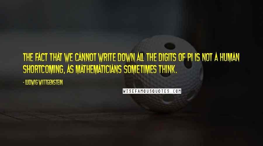 Ludwig Wittgenstein Quotes: The fact that we cannot write down all the digits of pi is not a human shortcoming, as mathematicians sometimes think.