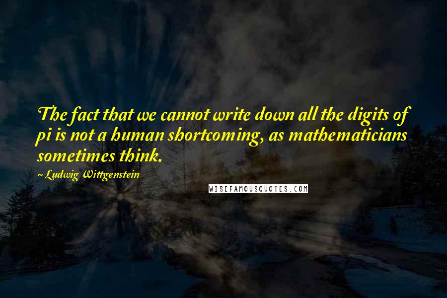 Ludwig Wittgenstein Quotes: The fact that we cannot write down all the digits of pi is not a human shortcoming, as mathematicians sometimes think.