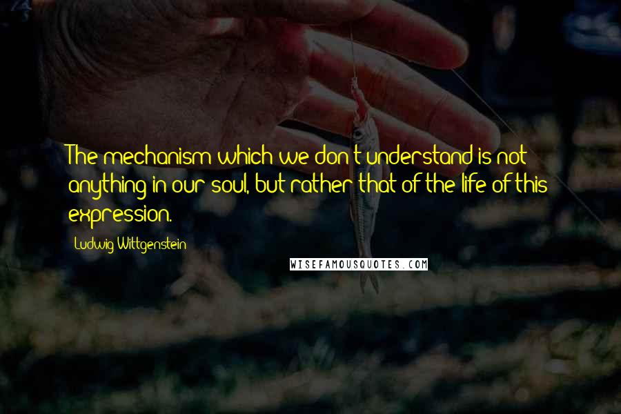 Ludwig Wittgenstein Quotes: The mechanism which we don't understand is not anything in our soul, but rather that of the life of this expression.