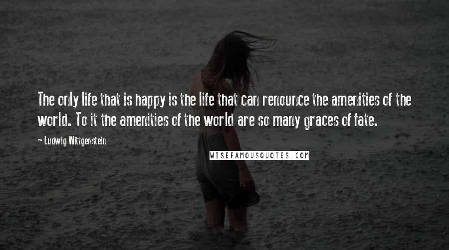 Ludwig Wittgenstein Quotes: The only life that is happy is the life that can renounce the amenities of the world. To it the amenities of the world are so many graces of fate.