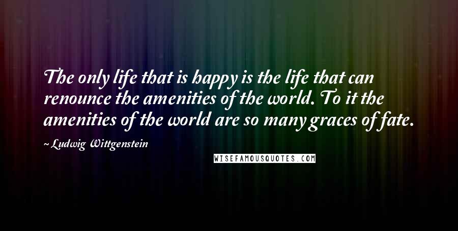 Ludwig Wittgenstein Quotes: The only life that is happy is the life that can renounce the amenities of the world. To it the amenities of the world are so many graces of fate.